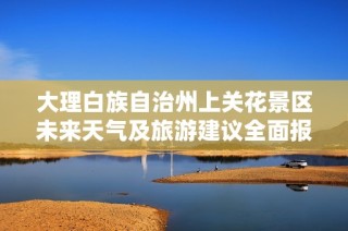大理白族自治州上关花景区未来天气及旅游建议全面报告