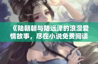 《陆朝朝与陆远泽的浪漫爱情故事，尽在小说免费阅读版》