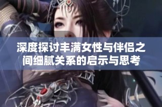 深度探讨丰满女性与伴侣之间细腻关系的启示与思考