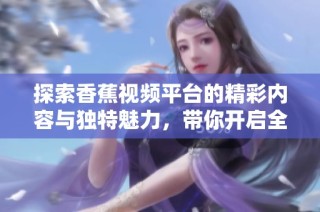 探索香蕉视频平台的精彩内容与独特魅力，带你开启全新视听体验