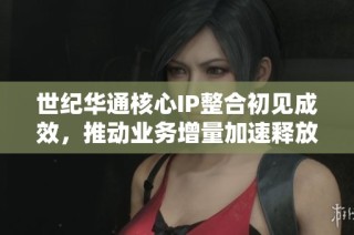 世纪华通核心IP整合初见成效，推动业务增量加速释放