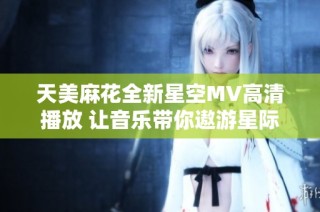 天美麻花全新星空MV高清播放 让音乐带你遨游星际幻境