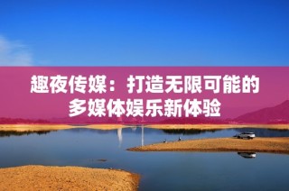 趣夜传媒：打造无限可能的多媒体娱乐新体验
