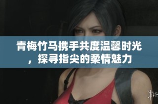青梅竹马携手共度温馨时光，探寻指尖的柔情魅力