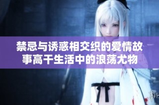 禁忌与诱惑相交织的爱情故事高干生活中的浪荡尤物