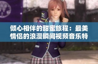 倾心相伴的甜蜜旅程：最美情侣的浪漫瞬间视频音乐特辑