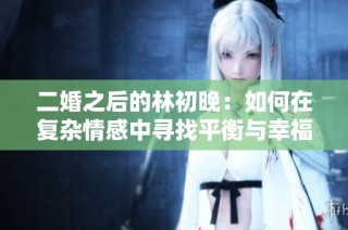 二婚之后的林初晚：如何在复杂情感中寻找平衡与幸福