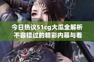 今日热议51cg大瓜全解析 不容错过的精彩内幕与看点