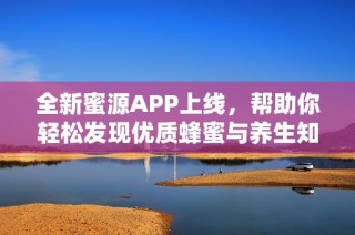全新蜜源APP上线，帮助你轻松发现优质蜂蜜与养生知识