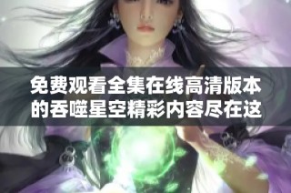 免费观看全集在线高清版本的吞噬星空精彩内容尽在这里