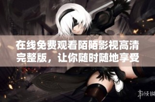 在线免费观看陌陌影视高清完整版，让你随时随地享受精彩内容