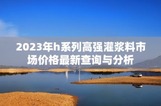 2023年h系列高强灌浆料市场价格最新查询与分析