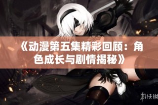 《动漫第五集精彩回顾：角色成长与剧情揭秘》