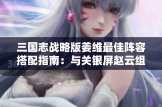 三国志战略版姜维最佳阵容搭配指南：与关银屏赵云组合的策略解析与实战技巧