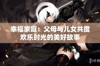幸福家庭：父母与儿女共度欢乐时光的美好故事