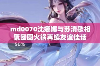 md0070沈娜娜与苏清歌相聚团圆火锅再续友谊佳话