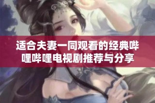 适合夫妻一同观看的经典哔哩哔哩电视剧推荐与分享