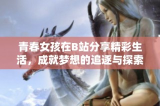 青春女孩在B站分享精彩生活，成就梦想的追逐与探索之旅