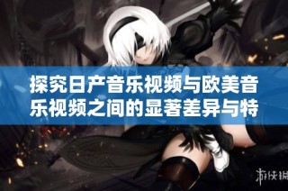 探究日产音乐视频与欧美音乐视频之间的显著差异与特色