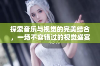 探索音乐与视觉的完美结合，一场不容错过的视觉盛宴即将开启