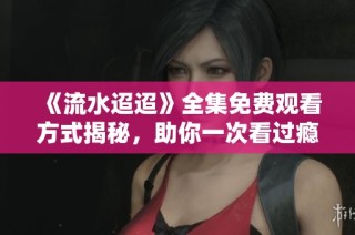 《流水迢迢》全集免费观看方式揭秘，助你一次看过瘾