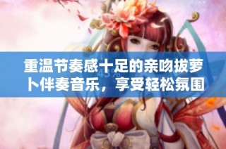 重温节奏感十足的亲吻拔萝卜伴奏音乐，享受轻松氛围
