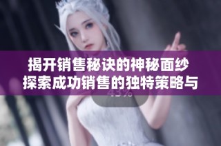 揭开销售秘诀的神秘面纱 探索成功销售的独特策略与技巧