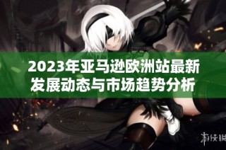 2023年亚马逊欧洲站最新发展动态与市场趋势分析