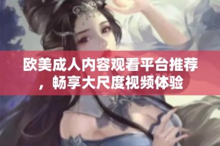 欧美成人内容观看平台推荐，畅享大尺度视频体验