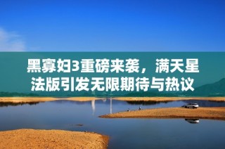黑寡妇3重磅来袭，满天星法版引发无限期待与热议