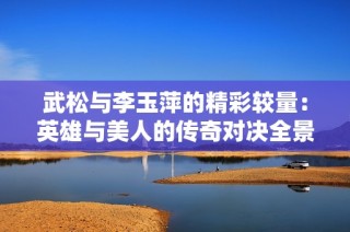 武松与李玉萍的精彩较量：英雄与美人的传奇对决全景解析