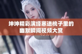 坤坤精彩演绎寒进桃子里的幽默瞬间视频大赏