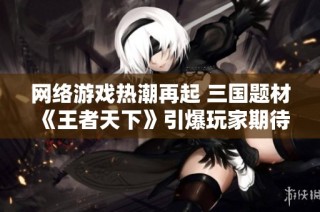 网络游戏热潮再起 三国题材《王者天下》引爆玩家期待和热情