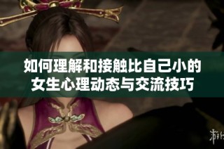 如何理解和接触比自己小的女生心理动态与交流技巧