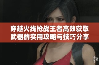 穿越火线枪战王者高效获取武器的实用攻略与技巧分享