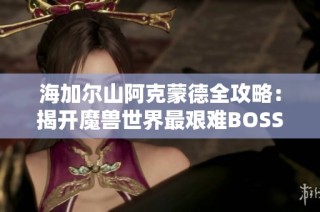 海加尔山阿克蒙德全攻略：揭开魔兽世界最艰难BOSS挑战的秘诀
