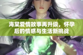 海棠爱情故事再升级，怀孕后的情感与生活新挑战