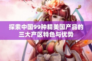 探索中国99种精美国产品的三大产区特色与优势