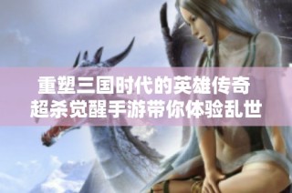 重塑三国时代的英雄传奇 超杀觉醒手游带你体验乱世的新篇章