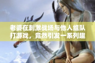 老婆在刺激战场与他人组队打游戏，竟然引发一系列趣事