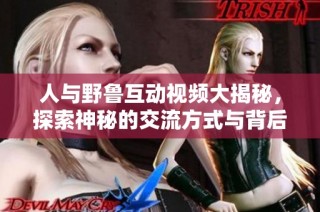 人与野鲁互动视频大揭秘，探索神秘的交流方式与背后故事