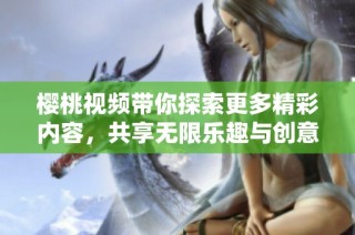樱桃视频带你探索更多精彩内容，共享无限乐趣与创意体验