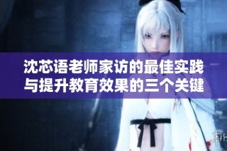 沈芯语老师家访的最佳实践与提升教育效果的三个关键步骤解析