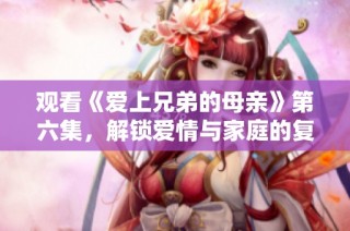 观看《爱上兄弟的母亲》第六集，解锁爱情与家庭的复杂纠葛精彩剧情