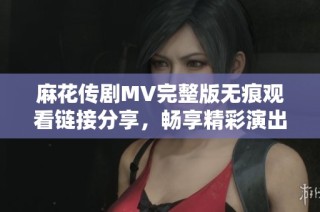 麻花传剧MV完整版无痕观看链接分享，畅享精彩演出不容错过