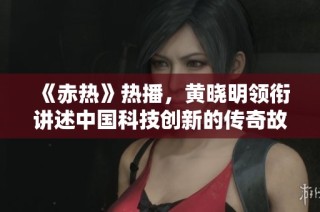 《赤热》热播，黄晓明领衔讲述中国科技创新的传奇故事