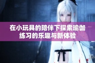 在小玩具的陪伴下探索瑜伽练习的乐趣与新体验