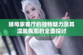 姨母家客厅的独特魅力及其温馨氛围的全面探讨