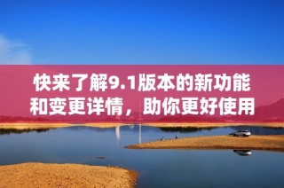 快来了解9.1版本的新功能和变更详情，助你更好使用系统