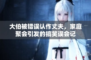 大伯被错误认作丈夫，家庭聚会引发的搞笑误会记